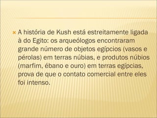  A história de Kush está estreitamente ligada
à do Egito: os arqueólogos encontraram
grande número de objetos egípcios (vasos e
pérolas) em terras núbias, e produtos núbios
(marfim, ébano e ouro) em terras egípcias,
prova de que o contato comercial entre eles
foi intenso.
 