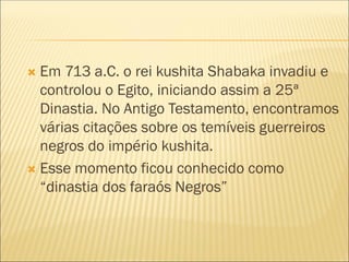  Em 713 a.C. o rei kushita Shabaka invadiu e
controlou o Egito, iniciando assim a 25ª
Dinastia. No Antigo Testamento, encontramos
várias citações sobre os temíveis guerreiros
negros do império kushita.
 Esse momento ficou conhecido como
“dinastia dos faraós Negros”
 