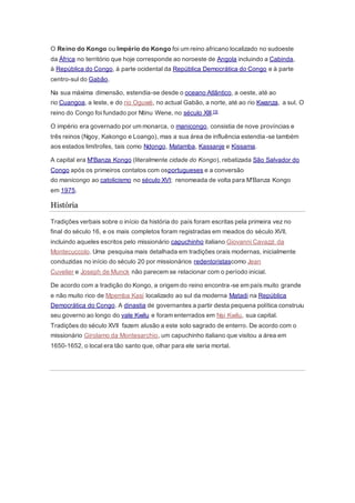 O Reino do Kongo ou Império do Kongo foi um reino africano localizado no sudoeste
da África no território que hoje corresponde ao noroeste de Angola incluindo a Cabinda,
à República do Congo, à parte ocidental da República Democrática do Congo e à parte
centro-sul do Gabão.
Na sua máxima dimensão, estendia-se desde o oceano Atlântico, a oeste, até ao
rio Cuangoa, a leste, e do rio Oguwé, no actual Gabão, a norte, até ao rio Kwanza, a sul. O
reino do Congo foi fundado por Ntinu Wene, no século XIII.[3]
O império era governado por um monarca, o manicongo, consistia de nove províncias e
três reinos (Ngoy, Kakongo e Loango), mas a sua área de influência estendia-se também
aos estados limítrofes, tais como Ndongo, Matamba, Kassanje e Kissama.
A capital era M'Banza Kongo (literalmente cidade do Kongo), rebatizada São Salvador do
Congo após os primeiros contatos com osportugueses e a conversão
do manicongo ao catolicismo no século XVI; renomeada de volta para M'Banza Kongo
em 1975.
História
Tradições verbais sobre o início da história do país foram escritas pela primeira vez no
final do século 16, e os mais completos foram registradas em meados do século XVII,
incluindo aqueles escritos pelo missionário capuchinho italiano Giovanni Cavazzi da
Montecuccolo. Uma pesquisa mais detalhada em tradições orais modernas, inicialmente
conduzidas no início do século 20 por missionários redentoristascomo Jean
Cuvelier e Joseph de Munck não parecem se relacionar com o período inicial.
De acordo com a tradição do Kongo, a origem do reino encontra-se em país muito grande
e não muito rico de Mpemba Kasi localizado ao sul da moderna Matadi na República
Democrática do Congo. A dinastia de governantes a partir desta pequena política construiu
seu governo ao longo do vale Kwilu e foram enterrados em Nsi Kwilu, sua capital.
Tradições do século XVII fazem alusão a este solo sagrado de enterro. De acordo com o
missionário Girolamo da Montesarchio, um capuchinho italiano que visitou a área em
1650-1652, o local era tão santo que, olhar para ele seria mortal.
 