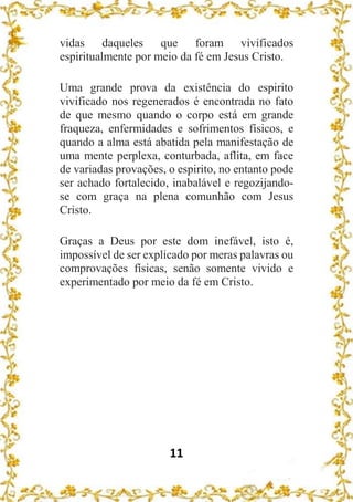 11
vidas daqueles que foram vivificados
espiritualmente por meio da fé em Jesus Cristo.
Uma grande prova da existência do espirito
vivificado nos regenerados é encontrada no fato
de que mesmo quando o corpo está em grande
fraqueza, enfermidades e sofrimentos físicos, e
quando a alma está abatida pela manifestação de
uma mente perplexa, conturbada, aflita, em face
de variadas provações, o espirito, no entanto pode
ser achado fortalecido, inabalável e regozijando-
se com graça na plena comunhão com Jesus
Cristo.
Graças a Deus por este dom inefável, isto é,
impossível de ser explicado por meras palavras ou
comprovações físicas, senão somente vivido e
experimentado por meio da fé em Cristo.
 