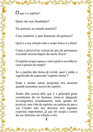 2
Oque é o espírito?
Quais são suas faculdades?
Ele pertence ao mundo material?
Caso contrário, a qual dimensão ele pertence?
Qual é a sua relação com o corpo físico e a alma?
Como é possível ter certeza de que ele permanece
existindo mesmo depois da morte física?
O espírito ocupa espaço e está sujeito a envelhecer
com o passar do tempo?
Se o espírito não deixa de existir, qual é então o
significado da expressão “espírito morto”?
Estas e muitas outras perguntas nos ocorrem
quando pensamos acerca do espírito.
Sendo dito acerca dele que é a principal parte
constituinte do ser humano, torna-se adequado
investigarmos acuradamente, tanto quanto for
possível, esta vida do espírito, na certeza de que o
seu Criador não nos deixaria sem algumas
respostas importantes, já que ele ocupa o centro
do seu interesse em relação a nós.
 
