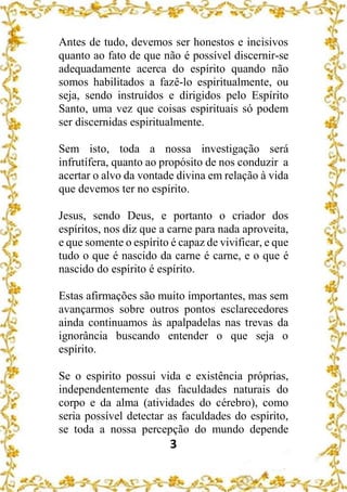 3
Antes de tudo, devemos ser honestos e incisivos
quanto ao fato de que não é possível discernir-se
adequadamente acerca do espírito quando não
somos habilitados a fazê-lo espiritualmente, ou
seja, sendo instruídos e dirigidos pelo Espírito
Santo, uma vez que coisas espirituais só podem
ser discernidas espiritualmente.
Sem isto, toda a nossa investigação será
infrutífera, quanto ao propósito de nos conduzir a
acertar o alvo da vontade divina em relação à vida
que devemos ter no espírito.
Jesus, sendo Deus, e portanto o criador dos
espíritos, nos diz que a carne para nada aproveita,
e que somente o espírito é capaz de vivificar, e que
tudo o que é nascido da carne é carne, e o que é
nascido do espírito é espírito.
Estas afirmações são muito importantes, mas sem
avançarmos sobre outros pontos esclarecedores
ainda continuamos às apalpadelas nas trevas da
ignorância buscando entender o que seja o
espírito.
Se o espirito possui vida e existência próprias,
independentemente das faculdades naturais do
corpo e da alma (atividades do cérebro), como
seria possível detectar as faculdades do espirito,
se toda a nossa percepção do mundo depende
 