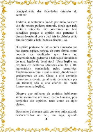 4
principalmente das faculdades oriundas do
cérebro?
Todavia, se tentarmos fazê-lo por meio do mero
uso de nossos poderes naturais, ainda que pela
razão e intelecto, não poderemos ser bem
sucedidos porque o espírito não pertence à
dimensão natural com a qual tais faculdades estão
familiarizadas e habilitadas a discerni-las.
O espírito pertence de fato a outra dimensão que
não ocupa espaço, porque, de outra forma, como
poderia ser explicado que havia no
endemoninhado gadareno a habitação simultânea
de uma legião de demônios? (Uma legião era
dividida em centúrias (divisões com 80 a 100
legionários), comandada pelos centuriões.
Também essas eram, eventualmente, divididas em
grupamentos de dez. Cinco a oito centúrias
formavam a coorte, geralmente comandada por
um tribuno; seis a oito coortes em média
formavam uma legião).
Observe que milhares de espíritos habitavam
simultaneamente um único corpo humano, pois
demônios são espíritos, tanto como os anjos
eleitos.
Dos santos é dito que serão como os anjos quando
desencarnados no céu, ou seja, quando
 
