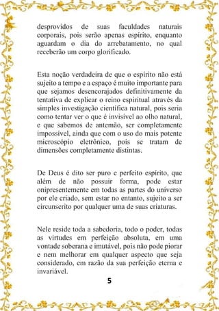 5
desprovidos de suas faculdades naturais
corporais, pois serão apenas espírito, enquanto
aguardam o dia do arrebatamento, no qual
receberão um corpo glorificado.
Esta noção verdadeira de que o espírito não está
sujeito a tempo e a espaço é muito importante para
que sejamos desencorajados definitivamente da
tentativa de explicar o reino espiritual através da
simples investigação científica natural, pois seria
como tentar ver o que é invisível ao olho natural,
e que sabemos de antemão, ser completamente
impossível, ainda que com o uso do mais potente
microscópio eletrônico, pois se tratam de
dimensões completamente distintas.
De Deus é dito ser puro e perfeito espírito, que
além de não possuir forma, pode estar
onipresentemente em todas as partes do universo
por ele criado, sem estar no entanto, sujeito a ser
circunscrito por qualquer uma de suas criaturas.
Nele reside toda a sabedoria, todo o poder, todas
as virtudes em perfeição absoluta, em uma
vontade soberana e imutável, pois não pode piorar
e nem melhorar em qualquer aspecto que seja
considerado, em razão da sua perfeição eterna e
invariável.
 