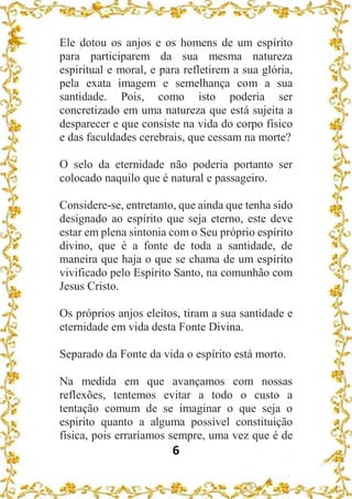 6
Ele dotou os anjos e os homens de um espírito
para participarem da sua mesma natureza
espiritual e moral, e para refletirem a sua glória,
pela exata imagem e semelhança com a sua
santidade. Pois, como isto poderia ser
concretizado em uma natureza que está sujeita a
desparecer e que consiste na vida do corpo físico
e das faculdades cerebrais, que cessam na morte?
O selo da eternidade não poderia portanto ser
colocado naquilo que é natural e passageiro.
Considere-se, entretanto, que ainda que tenha sido
designado ao espírito que seja eterno, este deve
estar em plena sintonia com o Seu próprio espírito
divino, que é a fonte de toda a santidade, de
maneira que haja o que se chama de um espírito
vivificado pelo Espírito Santo, na comunhão com
Jesus Cristo.
Os próprios anjos eleitos, tiram a sua santidade e
eternidade em vida desta Fonte Divina.
Separado da Fonte da vida o espírito está morto.
Na medida em que avançamos com nossas
reflexões, tentemos evitar a todo o custo a
tentação comum de se imaginar o que seja o
espirito quanto a alguma possível constituição
física, pois erraríamos sempre, uma vez que é de
 