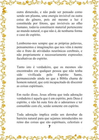 7
outra dimensão, e não pode ser pensado como
sendo um plasma, uma energia invisível ou outra
coisa do gênero, pois até mesmo a luz é
constituída por fótons, que invisíveis ao olho
humano, todavia constituem material pertencente
ao mundo natural, o que não é, de nenhuma forma
o caso do espírito.
Lembremo-nos sempre que as próprias palavras,
pensamentos e imaginações que nos vêm à mente
são o fruto de atividades neurônicas cerebrais, e
não propriamente e necessariamente expressões
facultativas do espírito.
Tanto isto é verdadeiro, que os mesmos são
encontrados em qualquer pessoa que não tenha
sido vivificada pelo Espírito Santo,
permanecendo ainda no que a Bíblia chama de
homem natural, que está incapacitado de discernir
as coisas espirituais.
Em razão disso, Jesus afirma que toda adoração
verdadeira é aquela que é em espirito, pois Deus é
espírito, e não há outa fora de o adorarmos e ter
comunhão com ele, senão somente em espírito.
Toda adoração implica então um derrubar da
barreira natural para que sejamos introduzidos no
reino das coisas que são espirituais, celestiais e
 