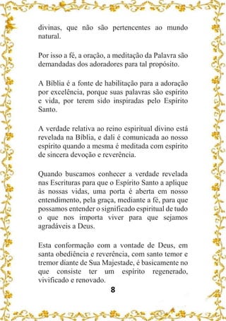 8
divinas, que não são pertencentes ao mundo
natural.
Por isso a fé, a oração, a meditação da Palavra são
demandadas dos adoradores para tal propósito.
A Bíblia é a fonte de habilitação para a adoração
por excelência, porque suas palavras são espírito
e vida, por terem sido inspiradas pelo Espírito
Santo.
A verdade relativa ao reino espiritual divino está
revelada na Bíblia, e dali é comunicada ao nosso
espírito quando a mesma é meditada com espírito
de sincera devoção e reverência.
Quando buscamos conhecer a verdade revelada
nas Escrituras para que o Espírito Santo a aplique
às nossas vidas, uma porta é aberta em nosso
entendimento, pela graça, mediante a fé, para que
possamos entender o significado espiritual de tudo
o que nos importa viver para que sejamos
agradáveis a Deus.
Esta conformação com a vontade de Deus, em
santa obediência e reverência, com santo temor e
tremor diante de Sua Majestade, é basicamente no
que consiste ter um espírito regenerado,
vivificado e renovado.
 