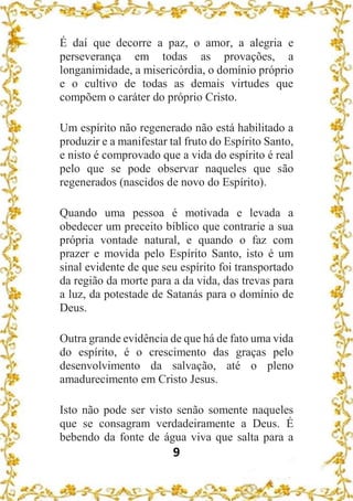 9
É daí que decorre a paz, o amor, a alegria e
perseverança em todas as provações, a
longanimidade, a misericórdia, o domínio próprio
e o cultivo de todas as demais virtudes que
compõem o caráter do próprio Cristo.
Um espírito não regenerado não está habilitado a
produzir e a manifestar tal fruto do Espírito Santo,
e nisto é comprovado que a vida do espírito é real
pelo que se pode observar naqueles que são
regenerados (nascidos de novo do Espírito).
Quando uma pessoa é motivada e levada a
obedecer um preceito bíblico que contrarie a sua
própria vontade natural, e quando o faz com
prazer e movida pelo Espírito Santo, isto é um
sinal evidente de que seu espírito foi transportado
da região da morte para a da vida, das trevas para
a luz, da potestade de Satanás para o domínio de
Deus.
Outra grande evidência de que há de fato uma vida
do espírito, é o crescimento das graças pelo
desenvolvimento da salvação, até o pleno
amadurecimento em Cristo Jesus.
Isto não pode ser visto senão somente naqueles
que se consagram verdadeiramente a Deus. É
bebendo da fonte de água viva que salta para a
 