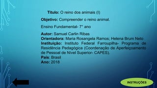 Titulo: O reino dos animais (I)
Objetivo: Compreender o reino animal.
Ensino Fundamental- 7° ano
Autor: Samuel Carlin Ribas
Orientadora: Maria Rosangela Ramos; Helena Brum Neto
Instituição: Instituto Federal Farroupilha- Programa de
Residência Pedagógica (Coordenação de Aperfeiçoamento
de Pessoal de Nível Superior- CAPES).
País: Brasil
Ano: 2018
INSTRUÇÕES
 