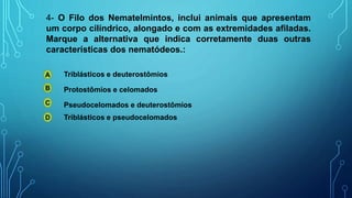 4- O Filo dos Nematelmintos, inclui animais que apresentam
um corpo cilíndrico, alongado e com as extremidades afiladas.
Marque a alternativa que indica corretamente duas outras
características dos nematódeos.:
A
B
C
D
Triblásticos e deuterostômios
Triblásticos e pseudocelomados
Pseudocelomados e deuterostômios
Protostômios e celomados
 