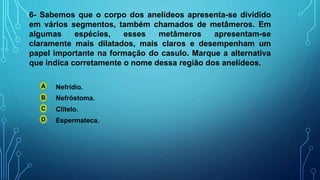 6- Sabemos que o corpo dos anelídeos apresenta-se dividido
em vários segmentos, também chamados de metâmeros. Em
algumas espécies, esses metâmeros apresentam-se
claramente mais dilatados, mais claros e desempenham um
papel importante na formação do casulo. Marque a alternativa
que indica corretamente o nome dessa região dos anelídeos.
A
B
C
D
Nefrídio.
Nefróstoma.
Clitelo.
Espermateca.
 