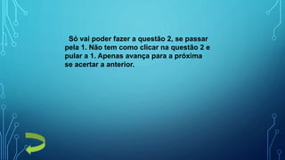 Só vai poder fazer a questão 2, se passar
pela 1. Não tem como clicar na questão 2 e
pular a 1. Apenas avança para a próxima
se acertar a anterior.
 