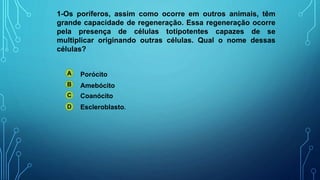 1-Os poríferos, assim como ocorre em outros animais, têm
grande capacidade de regeneração. Essa regeneração ocorre
pela presença de células totipotentes capazes de se
multiplicar originando outras células. Qual o nome dessas
células?
A
B
C
D
Porócito
Amebócito
Coanócito
Escleroblasto.
 