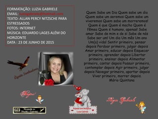 FORMATAÇÃO: LUZIA GABRIELE
EMAIL: luziagabriele@hotmail.com
TEXTO: ALLAN PERCY NITZSCHE PARA
ESTRESSADOS
FOTOS: INTERNET
MÚSICA: EDUARDO LAGES ALÉM DO
HORIZONTE
DATA : 23 DE JUNHO DE 2015
Repassesemmodificar
LuziaGabriele
Quem Sabe um Dia Quem sabe um dia
Quem sabe um seremos Quem sabe um
viveremos Quem sabe um morreremos!
Quem é que Quem é macho Quem é
fêmea Quem é humano, apenas! Sabe
amar Sabe de mim e de si Sabe de nós
Sabe ser um! Um dia Um mês Um ano
Um(a) vida! Sentir primeiro, pensar
depois Perdoar primeiro, julgar depois
Amar primeiro, educar depois Esquecer
primeiro, aprender depois Libertar
primeiro, ensinar depois Alimentar
primeiro, cantar depois Possuir primeiro,
contemplar depois Agir primeiro, julgar
depois Navegar primeiro, aportar depois
Viver primeiro, morrer depois.
Mário Quintana
 