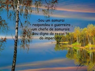 -Sou um samurai
– respondeu o guerreiro ,
-um chefe de samurais.
Sou digno do respeito
do imperador.
 