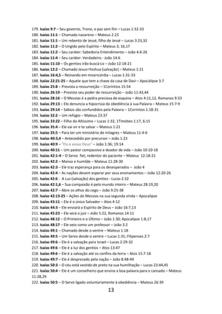 179. Isaías 9:7 – Seu governo, Trono, e paz sem fim – Lucas 1:32-33
180. Isaías 11:1 – Chamado nazareno – Mateus 2:23
181. Isaías 11:1 – Um rebento de Jessé, filho de Jessé – Lucas 3:23,32
182. Isaías 11:2 – O Ungido pelo Espírito – Mateus 3; 16,17
183. Isaías 11:2 – Seu caráter: Sabedoria Entendimento – João 4:4-26
184. Isaías 11:4 – Seu caráter: Verdadeiro - João 14:6
185. Isaías 11:10 – Os gentios irão buscá-Lo – João 12:18-21
186. Isaías 12:2 – Chamado Jesus=Yeshua (salvação) – Mateus 1:21
187. Isaías 16:4,5 – Reinando em misericórdia – Lucas 1:31-33
188. Isaías 22:21-25 – Aquele que tem a chave da casa de Davi – Apocalipse 3:7
189. Isaías 25:8 – Prevista a ressurreição – 1Coríntios 15:54
190. Isaías 26:19 – Previsto seu poder de ressurreição – João 11:43,44
191. Isaías 28:16 – O Messias é a pedra preciosa de esquina – Atos 4:11,12, Romanos 9:33
192. Isaías 29:13 – Ele denuncia a hipocrisia da obediência à sua Palavra – Mateus 15:7-9
193. Isaías 29:14 – Sábios são confundidos pela Palavra – 1Coríntios 1:18-31
194. Isaías 32:2 – Um refúgio – Mateus 23:37
195. Isaías 33:22 – Filho do Altíssimo – Lucas 1:32, 1Timóteo 1:17, 6:15
196. Isaías 35:4 – Ele vai vir e te salvar – Mateus 1:21
197. Isaías 35:5 – Para ter um ministério de milagres – Mateus 11:4-6
198. Isaías 40:3,4 – Antecedido por precursor – João 1:23
199. Isaías 40:9 – "Eis o vosso Deus" – João 1:36; 19:14
200. Isaías 40:11 – Um pastor compassivo e doador de vida – João 10:10-18
201. Isaías 42:1-4 – O Servo fiel, redentor do paciente – Mateus 12:18-21
202. Isaías 42:2 – Manso e humilde – Mateus 11:28-30
203. Isaías 42:3 – Ele traz esperança para os desesperados – João 4
204. Isaías 42:4 – As nações devem esperar por seus ensinamentos – João 12:20-26
205. Isaías 42:6 - A Luz (salvação) dos gentios - Lucas 2:32
206. Isaías 42:1,6 – Sua compaixão é pelo mundo inteiro – Mateus 28:19,20
207. Isaías 42:7 – Abre os olhos do cego – João 9:25-38
208. Isaías 42:13-25 – Ações do Messias na sua segunda vinda – Apocalipse
209. Isaías 43:11 – Ele é o único Salvador – Atos 4:12
210. Isaías 44:3 – Ele enviará o Espírito de Deus – João 16:7,13
211. Isaías 45:23 – Ele será o juiz – João 5:22, Romanos 14:11
212. Isaías 48:12 – O Primeiro e o Último – João 1:30; Apocalipse 1:8,17
213. Isaías 48:17 – Ele veio como um professor – João 3:2
214. Isaías 49:1 – Chamado desde o ventre – Mateus 1:18
215. Isaías 49:5 – Um Servo desde o ventre – Lucas 1:31; Filipenses 2:7
216. Isaías 49:6 – Ele é a salvação para Israel – Lucas 2:29-32
217. Isaías 49:6 – Ele é a luz dos gentios – Atos 13:47
218. Isaías 49:6 – Ele é a salvação até os confins da terra – Atos 15:7-18
219. Isaías 49:7 – Ele é desprezado pela nação – João 8:48-49
220. Isaías 50:3 – O céu está vestido de preto na sua humilhação – Lucas 23:44,45
221. Isaías 50:4 – Ele é um conselheiro que ensina a boa palavra para o cansado – Mateus
11:28,29
222. Isaías 50:5 – O Servo ligado voluntariamente à obediência – Mateus 26:39

13

 