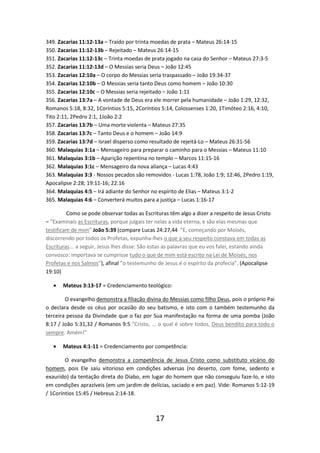 349. Zacarias 11:12-13a – Traído por trinta moedas de prata – Mateus 26:14-15
350. Zacarias 11:12-13b – Rejeitado – Mateus 26:14-15
351. Zacarias 11:12-13c – Trinta moedas de prata jogado na casa do Senhor – Mateus 27:3-5
352. Zacarias 11:12-13d – O Messias seria Deus – João 12:45
353. Zacarias 12:10a – O corpo do Messias seria traspassado – João 19:34-37
354. Zacarias 12:10b – O Messias seria tanto Deus como homem – João 10:30
355. Zacarias 12:10c – O Messias seria rejeitado – João 1:11
356. Zacarias 13:7a – A vontade de Deus era ele morrer pela humanidade – João 1:29, 12:32,
Romanos 5:18, 8:32, 1Coríntios 5:15, 2Coríntios 5:14, Colossenses 1:20, 1Timóteo 2:16, 4:10,
Tito 2:11, 2Pedro 2:1, 1João 2:2
357. Zacarias 13:7b – Uma morte violenta – Mateus 27:35
358. Zacarias 13:7c – Tanto Deus e o homem – João 14:9
359. Zacarias 13:7d – Israel disperso como resultado de rejeitá-Lo – Mateus 26:31-56
360. Malaquias 3:1a – Mensageiro para preparar o caminho para o Messias – Mateus 11:10
361. Malaquias 3:1b – Aparição repentina no templo – Marcos 11:15-16
362. Malaquias 3:1c – Mensageiro da nova aliança – Lucas 4:43
363. Malaquias 3:3 - Nossos pecados são removidos - Lucas 1:78, João 1:9; 12:46, 2Pedro 1:19,
Apocalipse 2:28; 19:11-16; 22:16
364. Malaquias 4:5 – Irá adiante do Senhor no espírito de Elias – Mateus 3:1-2
365. Malaquias 4:6 – Converterá muitos para a justiça – Lucas 1:16-17
Como se pode observar todas as Escrituras têm algo a dizer a respeito de Jesus Cristo
– ”Examinais as Escrituras, porque julgais ter nelas a vida eterna, e são elas mesmas que
testificam de mim” João 5:39 (compare Lucas 24:27,44 ”E, começando por Moisés,
discorrendo por todos os Profetas, expunha-lhes o que a seu respeito constava em todas as
Escrituras... a seguir, Jesus lhes disse: São estas as palavras que eu vos falei, estando ainda
convosco: importava se cumprisse tudo o que de mim está escrito na Lei de Moisés, nos
Profetas e nos Salmos”), afinal ”o testemunho de Jesus é o espírito da profecia”. (Apocalipse
19:10)
•

Mateus 3:13-17 = Credenciamento teológico:

O evangelho demonstra a filiação divina do Messias como filho Deus, pois o próprio Pai
o declara desde os céus por ocasião do seu batismo, e isto com o também testemunho da
terceira pessoa da Divindade que o faz por Sua manifestação na forma de uma pomba (João
8:17 / João 5:31,32 / Romanos 9:5 ”Cristo, ... o qual é sobre todos, Deus bendito para todo o
sempre. Amém!”
•

Mateus 4:1-11 = Credenciamento por competência:

O evangelho demonstra a competência de Jesus Cristo como substituto vicário do
homem, pois Ele saiu vitorioso em condições adversas (no deserto, com fome, sedento e
exaurido) da tentação direta do Diabo, em lugar do homem que não conseguiu faze-lo, e isto
em condições aprazíveis (em um jardim de delícias, saciado e em paz). Vide: Romanos 5:12-19
/ 1Coríntios 15:45 / Hebreus 2:14-18.

17

 