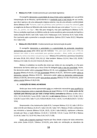•

Mateus 5:1-7:29 = Credenciamento por autoridade legislativa:

O evangelho demonstra a autoridade de Jesus Cristo como Legislador por sua perfeita
interpretação da lei Mosaica, aprofundando-a e revelando qual o real intuito de sua cessão,
que não é apenas a de uma adequação religiosa exterior, mas de uma atitude e conformidade
divina (Mateus 5:48 ”Portanto, sede vós perfeitos como perfeito é o vosso Pai celeste”), pois
as exigências da Nova Lei Milenária são muito mais altas do que a Lei caduca ”Ouviste o que foi
dito...eu, porém, vos digo:”. Mas não para revoga-la, mas para aperfeiçoa-la (Mateus 5:17).
Pois as condições espirituais no Milênio serão de muita excelência pela concessão do Espírito a
todos (Ezequiel 39:29 / Joel 2:28 / Isaías 11:9 / Habacuque 2:14 / Jeremias 31:4 / Isaías 35:8).
Ele é portanto apto a preencher a vocação messiânica. (Salmos 25:9 / Isaías 33:22 / Miquéias
4:2 / João 4:25).
•

Mateus 8:1-9:8; 9:18-34 = Credenciamento por demonstração de poder

O evangelho demonstra a autoridade e a autenticidade da pretensão messiânica
apresentada por Cristo pelas obras que ele realizava: ”Ora, para que saibais que o Filho do
Homem tem sobre a terra autoridade para perdoar pecados – disse, então, ao paralítico:
Levanta-te, toma o teu leito e vai para tua casa.” (Mateus 9:6 conforme a promessa messiânica
de Isaías 29:18; 35:5; 42:6,7; 53:4; 61:1,2. Vide também: Mateus 11:2-6 / Atos 2:22; 10:38 /
Hebreus 2:4 / João 3:2; 6:2,14; 9:16,31,33; Atos 4:16).
Mateus é cuidadoso na escolha dos sinais que relata em seu evangelho, e o faz para
demonstrar de forma cabal que a Jesus Cristo foi delegada todo o tipo de autoridade. Assim,
Ele demonstra poder sobre o incurável (Mateus 8:1-4), cura a distância (Mateus 8:5-13), cura
de perto (Mateus 8:14,15), cura em quantidade (Mateus 8:16,17), demonstra poder sobre os
elementos naturais (Mateus 8:23-27), demonstra poder sobre os elementos sobrenaturais
(Mateus 8:28-34), demonstra poder para perdoar pecados (Mateus 9:1-8) e finalmente, poder
sobre a morte (Mateus 9:18,23-26).
4) A REJEIÇÃO DE ISRAEL AO MESSIAS
Ainda que Jesus tenha apresentado todas as credenciais necessárias para qualificá-Lo
de forma inequívoca como o esperado Messias de Israel (Mateus 11:2-6), ainda assim ele foi
rejeitado pela liderança que por todo o tempo tentou contradize-Lo (Mateus 12:38 e 16:1 /
19:3 / 22:15,18,23,34 / Lucas 20:20 / João 8:6 ) e até mata-Lo (Mateus 12:14 / 21:46 / 26:35,16,59 / Lucas 4:29 / João 7:1,13 / 8:20,37,40,59 / 9:22 / 10:31 / 11:47,48,53,54,57 / 12:10 /
19:6).
Desprezando o Seu testemunho (João 8:31 / compare Mateus 3:11-12, João 1:29-31 e
João 5:33-40 com Mateus 21:25-27 / João 3:31-34 / João 7:47 / Mateus 27:63) e atribuindo o
seu ministério a Satanás (Mateus 9:3,34, 10:25, 12:24 / João 8:48,52), rejeitaram o Messias
enviado por Deus a nação (Mateus 11:16-21 / 13:54-58 / 15:12 / Lucas 19:37-40 e Mateus
21:14-16 / João 7:5 / 12:37-43 / Atos 3:14 / 4:27 / 5:28).
Israel, sob a cegueira espiritual imposta por Deus desde a época de Isaías setecentos
anos antes (Isaías 6:9,10 / Mateus 13:14,15), juízo dado em retribuição ao abandono da

18

 