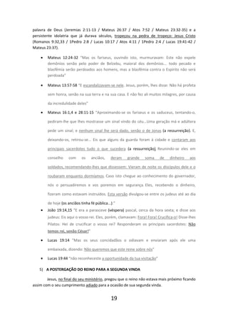 palavra de Deus (Jeremias 2:11-13 / Mateus 26:37 / Atos 7:52 / Mateus 23:32-35) e a
persistente idolatria que já durava séculos, tropeçou na pedra de tropeço: Jesus Cristo
(Romanos 9:32,33 / 1Pedro 2:8 / Lucas 10:17 / Atos 4:11 / 1Pedro 2:4 / Lucas 19:41-42 /
Mateus 23:37).
•

Mateus 12:24-32 “Mas os fariseus, ouvindo isto, murmuravam: Este não expele
demônios senão pelo poder de Belzebu, maioral dos demônios... todo pecado e
blasfêmia serão perdoados aos homens, mas a blasfêmia contra o Espírito não será
perdoada”

•

Mateus 13:57-58 “E escandalizavam-se nele. Jesus, porém, lhes disse: Não há profeta
sem honra, senão na sua terra e na sua casa. E não fez ali muitos milagres, por causa
da incredulidade deles”

•

Mateus 16:1,4 e 28:11-15 “Aproximando-se os fariseus e os saduceus, tentando-o,
pediram-lhe que lhes mostrasse um sinal vindo do céu...Uma geração má e adúltera
pede um sinal; e nenhum sinal lhe será dado, senão o de Jonas (a ressurreição). E,
deixando-os, retirou-se... Eis que alguns da guarda foram à cidade e contaram aos
principais sacerdotes tudo o que sucedera (a ressurreição). Reunindo-se eles em
conselho

com

os

anciãos,

deram

grande

soma

de

dinheiro

aos

soldados, recomendando-lhes que dissessem: Vieram de noite os discípulos dele e o
roubaram enquanto dormíamos. Caso isto chegue ao conhecimento do governador,
nós o persuadiremos e vos poremos em segurança. Eles, recebendo o dinheiro,
fizeram como estavam instruídos. Esta versão divulgou-se entre os judeus até ao dia
de hoje (os anciãos tinha fé pública...).”
•

João 19:14,15 “E era a parasceve (véspera) pascal, cerca da hora sexta; e disse aos
judeus: Eis aqui o vosso rei. Eles, porém, clamavam: Fora! Fora! Crucifica-o! Disse-lhes
Pilatos: Hei de crucificar o vosso rei? Responderam os principais sacerdotes: Não
temos rei, senão César!”

•

Lucas 19:14 “Mas os seus concidadãos o odiavam e enviaram após ele uma
embaixada, dizendo: Não queremos que este reine sobre nós”

•

Lucas 19:44 “não reconheceste a oportunidade da tua visitação”

5) A POSTERGAÇÃO DO REINO PARA A SEGUNDA VINDA
Jesus, no final do seu ministério, pregou que o reino não estava mais próximo ficando
assim com o seu cumprimento adiado para a ocasião de sua segunda vinda.

19

 