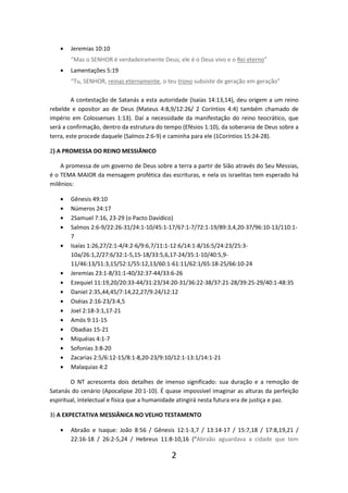 •

Jeremias 10:10
“Mas o SENHOR é verdadeiramente Deus; ele é o Deus vivo e o Rei eterno”

•

Lamentações 5:19
“Tu, SENHOR, reinas eternamente, o teu trono subsiste de geração em geração”

A contestação de Satanás a esta autoridade (Isaías 14:13,14), deu origem a um reino
rebelde e opositor ao de Deus (Mateus 4:8,9/12:26/ 2 Coríntios 4:4) também chamado de
império em Colossenses 1:13). Daí a necessidade da manifestação do reino teocrático, que
será a confirmação, dentro da estrutura do tempo (Efésios 1:10), da soberania de Deus sobre a
terra, este procede daquele (Salmos 2:6-9) e caminha para ele (1Coríntios 15:24-28).
2) A PROMESSA DO REINO MESSIÂNICO
A promessa de um governo de Deus sobre a terra a partir de Sião através do Seu Messias,
é o TEMA MAIOR da mensagem profética das escrituras, e nela os israelitas tem esperado há
milênios:
•
•
•
•
•

•
•
•
•
•
•
•
•
•
•
•

Gênesis 49:10
Números 24:17
2Samuel 7:16, 23-29 (o Pacto Davídico)
Salmos 2:6-9/22:26-31/24:1-10/45:1-17/67:1-7/72:1-19/89:3,4,20-37/96:10-13/110:17
Isaías 1:26,27/2:1-4/4:2-6/9:6,7/11:1-12:6/14:1-8/16:5/24:23/25:310a/26:1,2/27:6/32:1-5,15-18/33:5,6,17-24/35:1-10/40:5,911/46:13/51:3,15/52:1/55:12,13/60:1-61:11/62:1/65:18-25/66:10-24
Jeremias 23:1-8/31:1-40/32:37-44/33:6-26
Ezequiel 11:19,20/20:33-44/31:23/34:20-31/36:22-38/37:21-28/39:25-29/40:1-48:35
Daniel 2:35,44,45/7:14,22,27/9:24/12:12
Oséias 2:16-23/3:4,5
Joel 2:18-3:1,17-21
Amós 9:11-15
Obadias 15-21
Miquéias 4:1-7
Sofonias 3:8-20
Zacarias 2:5/6:12-15/8:1-8,20-23/9:10/12:1-13:1/14:1-21
Malaquias 4:2

O NT acrescenta dois detalhes de imenso significado: sua duração e a remoção de
Satanás do cenário (Apocalipse 20:1-10). É quase impossível imaginar as alturas da perfeição
espiritual, intelectual e física que a humanidade atingirá nesta futura era de justiça e paz.
3) A EXPECTATIVA MESSIÂNICA NO VELHO TESTAMENTO
•

Abraão e Isaque: João 8:56 / Gênesis 12:1-3,7 / 13:14-17 / 15:7,18 / 17:8,19,21 /
22:16-18 / 26:2-5,24 / Hebreus 11:8-10,16 (“Abraão aguardava a cidade que tem

2

 