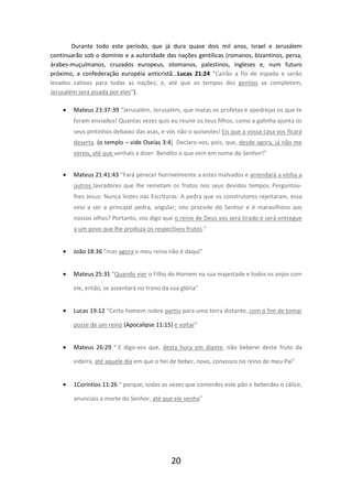 Durante todo este período, que já dura quase dois mil anos, Israel e Jerusálem
continuarão sob o domínio e a autoridade das nações gentílicas (romanos, bizantinos, persa,
árabes-muçulmanos, cruzados europeus, otomanos, palestinos, ingleses e, num futuro
próximo, a confederação européia anticristã...Lucas 21:24 ”Cairão a fio de espada e serão
levados cativos para todas as nações; e, até que os tempos dos gentios se completem,
Jerusalém será pisada por eles”).
•

Mateus 23:37-39 “Jerusalém, Jerusalém, que matas os profetas e apedrejas os que te
foram enviados! Quantas vezes quis eu reunir os teus filhos, como a galinha ajunta os
seus pintinhos debaixo das asas, e vós não o quisestes! Eis que a vossa casa vos ficará
deserta. (o templo – vide Oseías 3:4) Declaro-vos, pois, que, desde agora, já não me
vereis, até que venhais a dizer: Bendito o que vem em nome do Senhor!”

•

Mateus 21:41:43 “Fará perecer horrivelmente a estes malvados e arrendará a vinha a
outros lavradores que lhe remetam os frutos nos seus devidos tempos. Perguntoulhes Jesus: Nunca lestes nas Escrituras: A pedra que os construtores rejeitaram, essa
veio a ser a principal pedra, angular; isto procede do Senhor e é maravilhoso aos
nossos olhos? Portanto, vos digo que o reino de Deus vos será tirado e será entregue
a um povo que lhe produza os respectivos frutos.”

•

João 18:36 “mas agora o meu reino não é daqui”

•

Mateus 25:31 “Quando vier o Filho do Homem na sua majestade e todos os anjos com
ele, então, se assentará no trono da sua glória”

•

Lucas 19:12 “Certo homem nobre partiu para uma terra distante, com o fim de tomar
posse de um reino (Apocalipse 11:15) e voltar”

•

Mateus 26:29 “ E digo-vos que, desta hora em diante, não beberei deste fruto da
videira, até aquele dia em que o hei de beber, novo, convosco no reino de meu Pai”

•

1Coríntios 11:26 “ porque, todas as vezes que comerdes este pão e beberdes o cálice,
anunciais a morte do Senhor, até que ele venha”

20

 