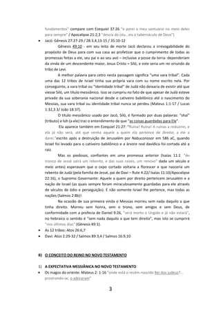 •

•
•

fundamentos” compare com Ezequiel 37:26 “e porei o meu santuário no meio deles
para sempre” / Apocalipse 21:2,3 “descia do céu...eis o tabernáculo de Deus”)
Jacó: Gênesis 27:27-29 / 28:3,4,13-15 / 35:10-12
Gênesis 49:10 - em seu leito de morte Jacó declarou a irrevogabilidade do
propósito de Deus para com sua casa ao profetizar que o cumprimento de todas as
promessas feitas a ele, seu pai e ao seu avó – inclusive a posse da terra- dependeriam
da vinda de um descendente maior, Jesus Cristo = Siló, e este seria um rei oriundo da
tribo de Levi.
A melhor palavra para cetro nesta passagem significa “uma vara tribal”. Cada
uma das 12 tribos de Israel tinha sua própria vara com su nome escrito nela. Por
conseguinte, a vara tribal ou “identidade tribal” de Judá não deixaria de existir até que
viesse Siló, um título messiânico. Isso se cumpriu no fato de que apesar de Judá esteve
privado da sua soberania nacional desde o cativeiro babilônico até o nascimento do
Messias, sua vara tribal ou identidade tribal nunca se perdeu (Mateus 1:1-17 / Lucas
1:32,3 3/ João 18:37).
O título messiânico usado por Jacó, Siló, é formado por duas palavras: “shai”
(tributo) e loh (a ele) traz o entendimento de que “as coisas guardadas para Ele”.
Ela aparece também em Ezequiel 21:27: “Ruína! Ruína! A ruínas a reduzirei, e
ela já não será, até que venha aquele a quem ela pertence de direito; a ele a
darei.”escrito após a destruição de Jerusalém por Nabuconosor em 586 aC, quando
Israel foi levado para o cativeiro babilônico e a árvore real davídica foi cortada até a
raiz.
Mas os piedosos, confiantes em uma promessa anterior (Isaías 11:1 “do
tronco de Jessé sairá um rebento, e das suas raízes, um renovo” dada um século e
meio antes) esperavam que o cepo cortado voltaria a florescer e que nasceria um
rebento de Judá (pela família de Jessé, pai de Davi – Rute 4:22/ Isaías 11:10/Apocalipse
22:16), o Supremo Governante: Aquele a quem por direito pertencem Jerusalém e a
nação de Israel (as quais sempre foram miraculosamente guardadas para ele através
de séculos de ódio e perseguição). E não somente Israel lhe pertence, mas todas as
nações (Salmos 2:8b)!
Na ocasião de sua primeira vinda o Messias morreu sem nada daquilo a que
tinha direito. Morreu sem honra, sem o trono, sem amigos e sem Deus, de
conformidade com a profecia de Daniel 9:26, ”será morto o Ungido e já não estará",
no hebraico o sentido é “sem nada daquilo a que tem direito”, mas isto se cumprirá
”nos últimos dias” (Gênesis 49:1).
As 12 tribos: Atos 26:6,7
Davi: Atos 2:29-32 / Salmos 89:3,4 / Salmos 16:9,10

B) O CONCEITO DO REINO NO NOVO TESTAMENTO
1) A EXPECTATIVA MESSIÂNICA NO NOVO TESTAMENTO
• Os magos do oriente: Mateus 2: 1-16 ”onde está o recém-nascido Rei dos judeus?...
prostrando-se, o adoraram”

3

 