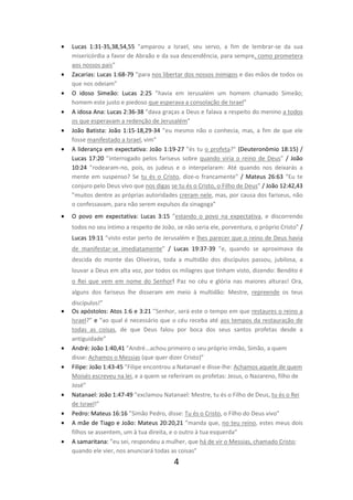 •

•
•
•
•
•

•

Lucas 1:31-35,38,54,55 ”amparou a Israel, seu servo, a fim de lembrar-se da sua
misericórdia a favor de Abraão e da sua descendência, para sempre, como prometera
aos nossos pais”
Zacarias: Lucas 1:68-79 ”para nos libertar dos nossos inimigos e das mãos de todos os
que nos odeiam”
O idoso Simeão: Lucas 2:25 ”havia em Jerusalém um homem chamado Simeão;
homem este justo e piedoso que esperava a consolação de Israel”
A idosa Ana: Lucas 2:36-38 ”dava graças a Deus e falava a respeito do menino a todos
os que esperavam a redenção de Jerusalém”
João Batista: João 1:15-18,29-34 ”eu mesmo não o conhecia, mas, a fim de que ele
fosse manifestado a Israel, vim”
A liderança em expectativa: João 1:19-27 ”és tu o profeta?” (Deuteronômio 18:15) /
Lucas 17:20 ”interrogado pelos fariseus sobre quando viria o reino de Deus” / João
10:24 ”rodearam-no, pois, os judeus e o interpelaram: Até quando nos deixarás a
mente em suspenso? Se tu és o Cristo, dize-o francamente” / Mateus 26:63 “Eu te
conjuro pelo Deus vivo que nos digas se tu és o Cristo, o Filho de Deus” / João 12:42,43
”muitos dentre as próprias autoridades creram nele, mas, por causa dos fariseus, não
o confessavam, para não serem expulsos da sinagoga”
O povo em expectativa: Lucas 3:15 ”estando o povo na expectativa, e discorrendo
todos no seu íntimo a respeito de João, se não seria ele, porventura, o próprio Cristo” /
Lucas 19:11 ”visto estar perto de Jerusalém e lhes parecer que o reino de Deus havia
de manifestar-se imediatamente” / Lucas 19:37-39 ”e, quando se aproximava da
descida do monte das Oliveiras, toda a multidão dos discípulos passou, jubilosa, a
louvar a Deus em alta voz, por todos os milagres que tinham visto, dizendo: Bendito é
o Rei que vem em nome do Senhor! Paz no céu e glória nas maiores alturas! Ora,
alguns dos fariseus lhe disseram em meio à multidão: Mestre, repreende os teus

•

•
•

•
•
•
•

discípulos!”
Os apóstolos: Atos 1:6 e 3:21 ”Senhor, será este o tempo em que restaures o reino a
Israel?” e “ao qual é necessário que o céu receba até aos tempos da restauração de
todas as coisas, de que Deus falou por boca dos seus santos profetas desde a
antiguidade”
André: João 1:40,41 ”André...achou primeiro o seu próprio irmão, Simão, a quem
disse: Achamos o Messias (que quer dizer Cristo)”
Filipe: João 1:43-45 ”Filipe encontrou a Natanael e disse-lhe: Achamos aquele de quem
Moisés escreveu na lei, e a quem se referiram os profetas: Jesus, o Nazareno, filho de
José”
Natanael: João 1:47-49 ”exclamou Natanael: Mestre, tu és o Filho de Deus, tu és o Rei
de Israel!”
Pedro: Mateus 16:16 ”Simão Pedro, disse: Tu és o Cristo, o Filho do Deus vivo”
A mãe de Tiago e João: Mateus 20:20,21 ”manda que, no teu reino, estes meus dois
filhos se assentem, um à tua direita, e o outro à tua esquerda”
A samaritana: ”eu sei, respondeu a mulher, que há de vir o Messias, chamado Cristo;
quando ele vier, nos anunciará todas as coisas”

4

 