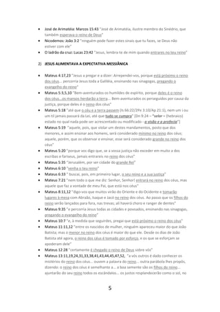 •
•
•

José de Arimatéia: Marcos 15:43 ”José de Arimatéia, ilustre membro do Sinédrio, que
também esperava o reino de Deus”
Nicodemos: João 3:2 ”ninguém pode fazer estes sinais que tu fazes, se Deus não
estiver com ele”
O ladrão da cruz: Lucas 23:42 ”Jesus, lembra-te de mim quando entrares no teu reino”

2) JESUS ALIMENTAVA A EXPECTATIVA MESSIÂNICA
•

•

•

•

•
•
•
•
•
•

•
•
•

•
•

Mateus 4:17,23 ”Jesus a pregar e a dizer: Arrependei-vos, porque está próximo o reino
dos céus... percorria Jesus toda a Galiléia, ensinando nas sinagogas, pregando o
evangelho do reino”
Mateus 5:3,5,10 “Bem-aventurados os humildes de espírito, porque deles é o reino
dos céus...os mansos herdarão a terra... Bem-aventurados os perseguidos por causa da
justiça, porque deles é o reino dos céus”
Mateus 5:18 ”até que o céu e a terra passem (Is 66:22/2Pe 3:10/Ap 21:1), nem um i ou
um til jamais passará da Lei, até que tudo se cumpra” [Dn 9:24 – “selar = (hebraico)
estado no qual nada pode ser acrescentado ou modificado - a visão e a profecia”]
Mateus 5:19 ”aquele, pois, que violar um destes mandamentos, posto que dos
menores, e assim ensinar aos homens, será considerado mínimo no reino dos céus;
aquele, porém, que os observar e ensinar, esse será considerado grande no reino dos
céus”
Mateus 5:20 ”porque vos digo que, se a vossa justiça não exceder em muito a dos
escribas e fariseus, jamais entrareis no reino dos céus”
Mateus 5:35 “Jerusalém, por ser cidade do grande Rei”
Mateus 6:10 “venha o teu reino”
Mateus 6:33 ” buscai, pois, em primeiro lugar, o seu reino e a sua justiça”
Mateus 7:21 ”nem todo o que me diz: Senhor, Senhor! entrará no reino dos céus, mas
aquele que faz a vontade de meu Pai, que está nos céus”
Mateus 8:11,12 ”digo-vos que muitos virão do Oriente e do Ocidente e tomarão
lugares à mesa com Abraão, Isaque e Jacó no reino dos céus. Ao passo que os filhos do
reino serão lançados para fora, nas trevas; ali haverá choro e ranger de dentes”
Mateus 9:35 ”e percorria Jesus todas as cidades e povoados, ensinando nas sinagogas,
pregando o evangelho do reino”
Mateus 10:7 ”e, à medida que seguirdes, pregai que está próximo o reino dos céus”
Mateus 11:11,12 ”entre os nascidos de mulher, ninguém apareceu maior do que João
Batista; mas o menor no reino dos céus é maior do que ele. Desde os dias de João
Batista até agora, o reino dos céus é tomado por esforço, e os que se esforçam se
apoderam dele”
Mateus 12:28 ”certamente é chegado o reino de Deus sobre vós”
Mateus 13:11,19,24,31,33,38,41,43,44,45,47,52, ”a vós outros é dado conhecer os
mistérios do reino dos céus... ouvem a palavra do reino... outra parábola lhes propôs,
dizendo: o reino dos céus é semelhante a... a boa semente são os filhos do reino...
ajuntarão do seu reino todos os escândalos... os justos resplandecerão como o sol, no

5

 