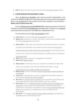 •

João 3:5 ”quem não nascer da água e do Espírito não pode entrar no reino de Deus”

3) O REINO OFERECIDO EXCLUSIVAMENTE A ISRAEL
Jesus, no início do seu ministério, assim como seu precursor (João Batista) e seus
ministros (os apóstolos), pregou que o reino estava próximo (ou seja, que dentro do programa
divino, o seu estabelecimento seria o próximo evento após a aparição em cena do Messias –
Mateus 3:2/4:17,23/10:7/Lucas 10:9.
Ele, como Ministro da circuncisão (Romanos 15:8 - Aquele que veio para ministrar aos
israelitas), foi constituído para dar testemunho da verdade (João 1:17/18:37) e para confirmar
as promessas feitas aos patriarcas e aos antigos (2Co 1:20/Apocalipse 3:14).
Por este motivo que Jesus pregava exclusivamente a Israel:
•
•

Isaías 53:8 “por causa da transgressão do meu povo, foi ele ferido”
Mateus 1:21 ”ela dará à luz um filho e lhe porás o nome de Jesus (salvação), porque
ele salvará o seu povo dos pecados deles”

•

João 11:49-51 ”Caifás, porém, um dentre eles, sumo sacerdote naquele ano, advertiuos, dizendo: Vós nada sabeis, nem considerais que vos convém que morra um só
homem pelo povo e que não venha a perecer toda a nação. Ora, ele não disse isto de
si mesmo; mas, sendo sumo sacerdote naquele ano, profetizou que Jesus estava para

•
•

morrer pela nação”
João 1:11 “veio para o que era seu, e os seus não o receberam”
Mateus 8:12 “filhos do reino”

•

Mateus 10:5,6 ”a estes doze enviou Jesus, dando-lhes as seguintes instruções: Não
tomeis rumo aos gentios, nem entreis em cidade de samaritanos; mas, de

•
•
•
•

•

preferência, procurai as ovelhas perdidas da casa de Israel”
Mateus 15:24 ”mas Jesus respondeu: Não fui enviado senão às ovelhas perdidas da
casa de Israel”
Lucas 4:43 ”é necessário que eu anuncie o evangelho do reino de Deus também às
outras cidades, pois para isso é que fui enviado”
Atos 2:39 ”pois para vós outros é a promessa, para vossos filhos e para todos os que
ainda estão longe, isto é, para quantos o Senhor, nosso Deus, chamar”
Atos 3:25,26 ”vós sois os filhos dos profetas e da aliança que Deus estabeleceu com
vossos pais, dizendo a Abraão: Na tua descendência, serão abençoadas todas as
nações da terra. Tendo Deus ressuscitado o seu Servo, enviou-o primeiramente a vós
outros para vos abençoar, no sentido de que cada um se aparte das suas
perversidades”
Atos 10:36 “esta é a palavra que Deus enviou aos filhos de Israel, anunciando-lhes o
evangelho da paz, por meio de Jesus Cristo”

7

 