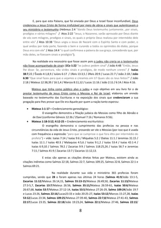 E, para que esta Palavra, que foi enviada por Deus a Israel fosse inconfundível, Deus
credenciou a Jesus Cristo de forma irrefutável por meio de obras e sinais que autenticavam o
seu ministério e testemunho (Hebreus 2:4 ”dando Deus testemunho juntamente...por sinais,
prodígios e vários milagres” / Atos 2:22 ”Jesus, o Nazareno, varão aprovado por Deus diante
de vós com milagres, prodígios e sinais, os quais o próprio Deus realizou por intermédio dele
entre vós” / Atos 10:38 “Deus ungiu a Jesus de Nazaré com o Espírito Santo e com poder, o
qual andou por toda parte, fazendo o bem e curando a todos os oprimidos do diabo, porque
Deus era com ele” / Atos 14:4 “o qual confirmava a palavra da sua graça, concedendo que, por
mão deles, se fizessem sinais e prodígios”).
Na realidade era necessário que fosse assim pois o judeu não creria se o testemunho
não fosse acompanhado de sinais (1Co 1:22 “os judeus pedem sinal” / João 4:48 ”Então, Jesus
lhe disse: Se, porventura, não virdes sinais e prodígios, de modo nenhum crereis” / Isaías
38:7,22 / Êxodo 4:1,8,9 / Juízes 6:17 / 1Reis 13:3,5 / 2Reis 20:9 / Lucas 21:7 / João 2:18 / João
6:30 “Que sinal fazes para que o vejamos e creiamos em ti? Quais são os teus feitos?” / João
2:18 / Mateus 12:38,39 / 16:1,4 / Marcos 8:11,12 / Lucas 11:16 / João 2:11 / 6:14 / Atos 4:16.
Mateus que tinha como público alvo o judeu e cujo objetivo em seu livro foi o de
prestar testemunho de Jesus Cristo como o Messias e Rei de Israel, elaborou um enredo
baseado no testemunho das Escrituras e na exposição dos sinais que credenciaram a sua
pregação para lhes provar que Ele era Aquele por quem a nação tanto esperou:
•

•

Mateus 1:1-17 = Credenciamento genealógico:
O evangelho demonstra a filiação judaica do Messias como filho de Abraão e
de Davi (conforme Gênesis 12:3b / 2Samuel 7:16 / Romanos 9:5b).
Mateus 1:18-3:12; 4:12-25 = Credenciamento escriturístico:
O evangelho demonstra o cumprimento das profecias na pessoa e nas
circunstâncias da vida de Jesus Cristo, provando ser ele o Messias (por isso que é usada
com frequência a expressão ”para que se cumprisse o que fora dito por intermédio do
profeta”) – vide: Isaías 7:14 / Isaías 9:6 / Miquéias 5:2 / Oséias 11:1 / Jeremias 31:15 /
Isaías 11:1 / Isaías 40:3 / Malaquias 4:5,6 / Isaías 9:1,2 / Isaías 53:4 / Isaías 42:1-4 /
Isaías 6:9,10 / Salmos 78:2 / Zacarias 9:9 / Salmos 118:25,26 / Isaias 56:7 e Jeremias
7:11 / Salmos 41:9 / Zacarias 13:7 / Zacarias 11:12,13.

E estas são apenas as citações diretas feitas por Mateus, existem ainda as
citações indiretas como Salmos 22:18, Salmos 22:7, Salmos 109:25, Salmos 22:8, Salmos 22:1 e
Salmos 69:21.
Na realidade durante sua vida e ministério 365 profecias foram
cumpridas, sendo que 28 o foram apenas nas últimas 24 horas (Salmos 41:9/João 13:1-5,
Zacarias 11:12/Mateus 26:14,15, Salmos 55:13-15/Mateus 26:49,50, Zacarias 11:13/Mateus
27:3-5,7, Zacarias 13:7/Mateus 26:56, Salmos 35:11/Mateus 26:59-61, Isaías 50:6/Mateus
26:67,68, Isaías 53:7/Mateus 27:12-14, Isaías 53:5/Mateus 27:26-29, Salmo 109:24/João 19:7
e Lucas 23:26, Salmos 22:16/Lucas23:33 e João 20:25-27, Isaías 53:12/Marcos 15:27,28, Isaías
53:12/Lucas 23:34, Salmos 109:25/Mateus 27:39-40, Salmos 22:7,8/Mateus 27:41-43, Salmos
22:17/Lucas 23:35, Salmos 22:18/João 19:23,24, Salmos 22:1/Mateus 27:46, Salmos 22:15/

8

 