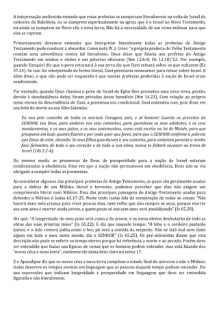 A intepretação amilenista entende que estas profecias se cumpriram literalmente na volta de Israel do 
cativeiro da Babilônia, ou se cumprem espiritualmente na igreja que é o Israel no Novo Testamento, 
ou ainda se cumprem no Novo céu e nova terra. Não há a necessidade de um reino milenar para que 
elas se cupram. 
Primeiramente devemos entender que interpretar literalmente todas as profecias do Antigo 
Testamento pode conduzir a absurdos. Como nota W. J. Grier, “a própria profecia do Velho Testamento 
contém uma advertência contra tal literalismo. Deus disse que falaria aos profetas do Antigo 
Testamento em sonhos e visões e em palavras obscuras (Nm 12.6-8; Os 12.10)”12. Por exemplo, 
quando Ezequiel diz que o povo retornará à sua terra diz que Davi reinará sobre os que voltarem (Ez 
37.24). Se isso for interpretado de forma literal, Davi precisaria reencarnar para reinar sobre Israel. E 
além disso, o que não pode ser esquecido é que muitas profecias proferidas à nação de Israel eram 
condicionais. 
Por exemplo, quando Deus chamou o povo de Israel do Egito lhes prometeu uma nova terra, porém, 
devido à desobediência deles, foram privados desse benefício (Nm 14.23). Com relação ao próprio 
reino eterno da descendência de Davi, a promessa era condicional. Davi entendeu isso, pois disse em 
seu leito de morte ao seu filho Salomão: 
Eu vou pelo caminho de todos os mortais. Coragem, pois, e sê homem! Guarda os preceitos do 
SENHOR, teu Deus, para andares nos seus caminhos, para guardares os seus estatutos, e os seus 
mandamentos, e os seus juízos, e os seus testemunhos, como está escrito na lei de Moisés, para que 
prosperes em tudo quanto fizeres e por onde quer que fores; para que o SENHOR confirme a palavra 
que falou de mim, dizendo: Se teus filhos guardarem o seu caminho, para andarem perante a minha 
face fielmente, de todo o seu coração e de toda a sua alma, nunca te faltará sucessor ao trono de 
Israel (1Rs 2.2-4). 
Do mesmo modo, as promessas de Deus de prosperidade para a nação de Israel estavam 
condicionadas à obediência. Uma vez que a nação não permaneceu em obediência, Deus não se viu 
obrigado a cumprir todas as promessas. 
Ao considerar algumas das principais profecias do Antigo Testamento, as quais são geralmente usadas 
para a defesa de um Milênio literal e terrestre, podemos perceber que elas não exigem um 
cumprimento literal num Milênio. Uma das principais passagens do Antigo Testamento usadas para 
defender o Milênio é Isaías 65.17-25. Neste texto Isaías fala da restauração de todas as coisas: “Não 
haverá mais nela criança para viver poucos dias, nem velho que não cumpra os seus; porque morrer 
aos cem anos é morrer ainda jovem, e quem pecar só aos cem anos será amaldiçoado” (Is 65.20). 
Diz que: “A longevidade do meu povo será como a da árvore, e os meus eleitos desfrutarão de todo as 
obras das suas próprias mãos” (Is 65.22). E diz que naquele tempo: “O lobo e o cordeiro pastarão 
juntos, e o leão comerá palha como o boi; pó será a comida da serpente. Não se fará mal nem dano 
algum em todo o meu santo monte, diz o SENHOR” (Is 65.25). Os pré-milenistas dizem que esta 
descrição não pode se referir ao tempo eterno porque há referência a morte e ao pecado. Porém deve 
ser entendido que Isaías usa figuras de coisas que os homens podem entender, mas está falando dos 
“novos céus e nova terra”, conforme ele deixa bem claro no verso 17. 
E o Apocalipse diz que os novos céus e nova terra compõem o estado final do universo e não o Milênio. 
Isaías descreve os tempos eternos em linguagem que as pessoas daquele tempo podiam entender. Ele 
usa expressões que indicam longevidade e prosperidade em linguagem que deve ser entendida 
figurada e não literalmente. 
 
