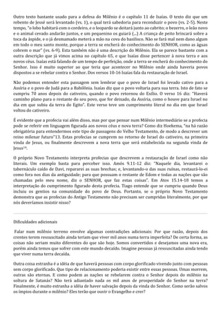 Outro texto bastante usado para a defesa do Milênio é o capítulo 11 de Isaías. O texto diz que um 
rebento de Jessé será levantado (vs. 1), o qual terá sabedoria para reconduzir o povo (vs. 2-5). Neste 
tempo, “o lobo habitará com o cordeiro, e o leopardo se deitará junto ao cabrito; o bezerro, o leão novo 
e o animal cevado andarão juntos, e um pequenino os guiará (...) A criança de peito brincará sobre a 
toca da áspide, e o já desmamado meterá a mão na cova do basilisco. Não se fará mal nem dano algum 
em todo o meu santo monte, porque a terra se encherá do conhecimento do SENHOR, como as águas 
cobrem o mar” (vs. 6-9). Esta também não é uma descrição do Milênio. Ela se parece bastante com a 
outra descrição que já vimos acima no capítulo 65, e que Isaías disse pertencer à nova terra e aos 
novos céus. Isaías está falando de um tempo de perfeição, onde a terra se encherá do conhecimento do 
Senhor. Isso é muito superior ao que teria que acontecer no Milênio onde ainda haveria povos 
dispostos a se rebelar contra o Senhor. Dos versos 10-16 Isaías fala da restauração de Israel. 
Não podemos entender esta passagem sem lembrar que o povo de Israel foi levado cativo para a 
Assíria e o povo de Judá para a Babilônia. Isaías diz que o povo voltaria para sua terra. Isto de fato se 
cumpriu 70 anos depois do cativeiro, quando o povo retornou do Exílio. O verso 16 diz: “Haverá 
caminho plano para o restante do seu povo, que for deixado, da Assíria, como o houve para Israel no 
dia em que subiu da terra do Egito”. Este verso teve um cumprimento literal no dia em que Israel 
voltou do cativeiro. 
É evidente que a profecia vai além disso, mas por que pensar num Milênio intermediário se a profecia 
pode se referir em linguagem figurada aos novos céus e nova terra? Como diz Hoekema, “na há razão 
obrigatória para entendermos este tipo de passagens do Velho Testamento, de modo a descrever um 
reino milenar futuro”13. Estas profecias se cumprem no retorno de Israel do cativeiro, na primeira 
vinda de Jesus, ou finalmente descrevem a nova terra que será estabelecida na segunda vinda de 
Jesus14. 
O próprio Novo Testamento interpreta profecias que descrevem a restauração de Israel como não 
literais. Um exemplo basta para perceber isso. Amós 9.11-12 diz: “Naquele dia, levantarei o 
tabernáculo caído de Davi, repararei as suas brechas; e, levantando-o das suas ruínas, restaurá-lo-ei 
como fora nos dias da antiguidade; para que possuam o restante de Edom e todas as nações que são 
chamadas pelo meu nome, diz o SENHOR, que faz estas coisas”. Em Atos 15.14-18 temos a 
interpretação do cumprimento figurado desta profecia. Tiago entende que se cumpriu quando Deus 
incluiu os gentios na comunidade do povo de Deus. Portanto, se o próprio Novo Testamento 
demonstra que as profecias do Antigo Testamento não precisam ser cumpridas literalmente, por que 
nós deveríamos insistir nisso? 
Dificuldades adicionais 
Falar num milênio terreno envolve algumas contradições adicionais: Por que razão, depois dos 
crentes terem ressuscitado ainda teriam que viver mil anos numa terra imperfeita? De certa forma, as 
coisas não seriam muito diferentes do que são hoje. Somos convertidos e desejamos uma nova era, 
porém ainda temos que sofrer com este mundo decaído. Imagine pessoas já ressuscitadas ainda tendo 
que viver numa terra decaída. 
Outra coisa estranha é a idéia de que haverá pessoas com corpo glorificado vivendo junto com pessoas 
sem corpo glorificado. Que tipo de relacionamento poderia existir entre essas pessoas. Umas morrem, 
outras são eternas. E como podem as nações se rebelarem contra o Senhor depois do milênio na 
soltura de Satanás? Não terá adiantado nada os mil anos de prosperidade do Senhor na terra? 
Finalmente, é muito estranha a idéia de haver salvação depois da vinda do Senhor. Como serão salvos 
os ímpios durante o milênio? Eles terão que ouvir o Evangelho e crer? 
 