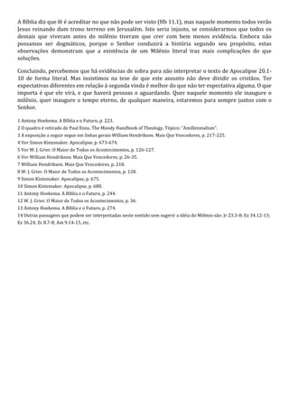 A Bíblia diz que fé é acreditar no que não pode ser visto (Hb 11.1), mas naquele momento todos verão 
Jesus reinando dum trono terreno em Jerusalém. Isto seria injusto, se considerarmos que todos os 
demais que viveram antes do milênio tiveram que crer com bem menos evidência. Embora não 
possamos ser dogmáticos, porque o Senhor conduzirá a história segundo seu propósito, estas 
observações demonstram que a existência de um Milênio literal traz mais complicações do que 
soluções. 
Concluindo, percebemos que há evidências de sobra para não interpretar o texto de Apocalipse 20.1- 
10 de forma literal. Mas insistimos na tese de que este assunto não deve dividir os cristãos. Ter 
expectativas diferentes em relação à segunda vinda é melhor do que não ter expectativa alguma. O que 
importa é que ele virá, e que haverá pessoas o aguardando. Quer naquele momento ele inaugure o 
milênio, quer inaugure o tempo eterno, de qualquer maneira, estaremos para sempre juntos com o 
Senhor. 
1 Antony Hoekema. A Bíblia e o Futuro, p. 223. 
2 O quadro é retirado de Paul Enns. The Moody Handbook of Theology, Tópico: “Amillennialism”. 
3 A exposição a seguir segue em linhas gerais William Hendriksen. Mais Que Vencedores, p. 217-225. 
4 Ver Simon Kistemaker. Apocalipse, p. 673-674. 
5 Ver W. J. Grier. O Maior de Todos os Acontecimentos, p. 126-127. 
6 Ver William Hendriksen. Mais Que Vencedores, p. 26-35. 
7 William Hendriksen. Mais Que Vencedores, p. 218. 
8 W. J. Grier. O Maior de Todos os Acontecimentos, p. 128. 
9 Simon Kistemaker. Apocalipse, p. 675. 
10 Simon Kistemaker. Apocalipse, p. 680. 
11 Antony Hoekema. A Bíblia e o Futuro, p. 244. 
12 W. J. Grier. O Maior de Todos os Acontecimentos, p. 36. 
13 Antony Hoekema. A Bíblia e o Futuro, p. 274. 
14 Outras passagens que podem ser interpretadas neste sentido sem sugerir a idéia do Milênio são: Jr 23.3-8; Ez 34.12-13; 
Ez 36.24; Zc 8.7-8; Am 9.14-15, etc. 
