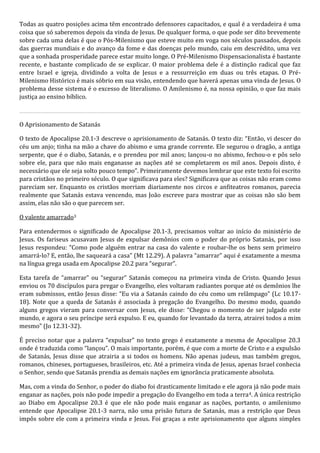 Todas as quatro posições acima têm encontrado defensores capacitados, e qual é a verdadeira é uma 
coisa que só saberemos depois da vinda de Jesus. De qualquer forma, o que pode ser dito brevemente 
sobre cada uma delas é que o Pós-Milenismo que esteve muito em voga nos séculos passados, depois 
das guerras mundiais e do avanço da fome e das doenças pelo mundo, caiu em descrédito, uma vez 
que a sonhada prosperidade parece estar muito longe. O Pré-Milenismo Dispensacionalista é bastante 
recente, e bastante complicado de se explicar. O maior problema dele é a distinção radical que faz 
entre Israel e igreja, dividindo a volta de Jesus e a ressurreição em duas ou três etapas. O Pré- 
Milenismo Histórico é mais sóbrio em sua visão, entendendo que haverá apenas uma vinda de Jesus. O 
problema desse sistema é o excesso de literalismo. O Amilenismo é, na nossa opinião, o que faz mais 
justiça ao ensino bíblico. 
O Aprisionamento de Satanás 
O texto de Apocalipse 20.1-3 descreve o aprisionamento de Satanás. O texto diz: “Então, vi descer do 
céu um anjo; tinha na mão a chave do abismo e uma grande corrente. Ele segurou o dragão, a antiga 
serpente, que é o diabo, Satanás, e o prendeu por mil anos; lançou-o no abismo, fechou-o e pôs selo 
sobre ele, para que não mais enganasse as nações até se completarem os mil anos. Depois disto, é 
necessário que ele seja solto pouco tempo”. Primeiramente devemos lembrar que este texto foi escrito 
para cristãos no primeiro século. O que significava para eles? Significava que as coisas não eram como 
pareciam ser. Enquanto os cristãos morriam diariamente nos circos e anfiteatros romanos, parecia 
realmente que Satanás estava vencendo, mas João escreve para mostrar que as coisas não são bem 
assim, elas não são o que parecem ser. 
O valente amarrado3 
Para entendermos o significado de Apocalipse 20.1-3, precisamos voltar ao início do ministério de 
Jesus. Os fariseus acusavam Jesus de expulsar demônios com o poder do próprio Satanás, por isso 
Jesus respondeu: “Como pode alguém entrar na casa do valente e roubar-lhe os bens sem primeiro 
amarrá-lo? E, então, lhe saqueará a casa” (Mt 12.29). A palavra “amarrar” aqui é exatamente a mesma 
na língua grega usada em Apocalipse 20.2 para “segurar”. 
Esta tarefa de “amarrar” ou “segurar” Satanás começou na primeira vinda de Cristo. Quando Jesus 
enviou os 70 discípulos para pregar o Evangelho, eles voltaram radiantes porque até os demônios lhe 
eram submissos, então Jesus disse: “Eu via a Satanás caindo do céu como um relâmpago” (Lc 10.17- 
18). Note que a queda de Satanás é associada à pregação do Evangelho. Do mesmo modo, quando 
alguns gregos vieram para conversar com Jesus, ele disse: “Chegou o momento de ser julgado este 
mundo, e agora o seu príncipe será expulso. E eu, quando for levantado da terra, atrairei todos a mim 
mesmo” (Jo 12.31-32). 
É preciso notar que a palavra “expulsar” no texto grego é exatamente a mesma de Apocalipse 20.3 
onde é traduzida como “lançou”. O mais importante, porém, é que com a morte de Cristo e a expulsão 
de Satanás, Jesus disse que atrairia a si todos os homens. Não apenas judeus, mas também gregos, 
romanos, chineses, portugueses, brasileiros, etc. Até a primeira vinda de Jesus, apenas Israel conhecia 
o Senhor, sendo que Satanás prendia as demais nações em ignorância praticamente absoluta. 
Mas, com a vinda do Senhor, o poder do diabo foi drasticamente limitado e ele agora já não pode mais 
enganar as nações, pois não pode impedir a pregação do Evangelho em toda a terra4. A única restrição 
ao Diabo em Apocalipse 20.3 é que ele não pode mais enganar as nações, portanto, o amilenismo 
entende que Apocalipse 20.1-3 narra, não uma prisão futura de Satanás, mas a restrição que Deus 
impôs sobre ele com a primeira vinda e Jesus. Foi graças a este aprisionamento que alguns simples 
 