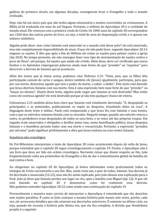 galileus do primeiro século, em algumas décadas, conseguiram levar o Evangelho a todo o mundo 
civilizado. 
Hoje, não há um único país que não tenha algum missionário e muitos convertidos ao cristianismo. A 
Bíblia já foi traduzida em mais de mil línguas. Portanto, o milênio do Apocalipse 20 é a realidade do 
mundo atual. Ele começou com a primeira vinda de Cristo. Os 1000 anos do capítulo 20 correspondem 
aos 1260 dias das outras partes do livro, ou seja, o total de anos da dispensação cristã, e é apenas um 
número simbólico. 
Alguém pode dizer: mas como Satanás está amarrado se o mundo está desse jeito? ele está amarrado, 
mas não completamente impossibilitado de atuar. O que ele não pode fazer, segundo Apocalipse 20.3 é 
enganar as nações. É dito que após o fim do Milênio ele reúne as nações para pelejar contra a igreja 
(Ap 20.8). No tempo presente, ele não consegue fazer esse tipo de movimentação de nações contra o 
povo de Deus5, até porque, há nações que ainda são cristãs. Além disso, deve ser verificado que nosso 
Senhor e os Apóstolos empregaram palavras ainda mais fortes do que “prender” ou “expulsar” para 
descrever a derrota de Satanás que já aconteceu. 
Além dos textos que já vimos acima, podemos citar Hebreus 2.14: “Visto, pois, que os filhos têm 
participação comum de carne e sangue, destes também ele (Jesus), igualmente, participou, para que, 
por sua morte, destruísse aquele que tem o poder da morte, a saber, o diabo”. Este texto está dizendo 
que Jesus destruiu Satanás com sua morte. Esta é uma expressão bem mais forte do que “prender” ou 
“lançar no abismo”. Diante deste texto, alguém pode negar que Satanás já está destruído? Mas então 
como ele continua agindo? ele está destruído porque já não tem qualquer chance de vitória. 
Colossenses 2.15 também deixa bem claro que Satanás está totalmente derrotado: “E, despojando os 
principados e as potestades, publicamente os expôs ao desprezo, triunfando deles na cruz”. A 
linguagem deste texto é militar. Paulo está comparando o que Jesus fez com Satanás e suas hostes, 
com o que os exércitos romanos faziam com os vencidos. Naquele tempo, quando um exército vencia o 
outro, os perdedores eram despojados de todos os seus bens, e às vezes até das próprias roupas. Em 
seguida eram amarrados e obrigados a desfilar pelas ruas, numa humilhação pública. Jesus despojou 
Satanás e o humilhou perante todos com sua morte e ressurreição. Portanto, a expressão “prendeu 
por mil anos” pode significar perfeitamente a obra que Jesus realizou na cruz contra Satanás. 
Sequência não cronológica 
Os Pré-Milenistas interpretam o texto de Apocalipse 20 como acontecendo depois da volta de Jesus, 
porque entendem que o capítulo 20 segue cronologicamente o capítulo 19. Porém, o Apocalipse não é 
um livro que deva ser lido em ordem cronológica. Narrando coisas que dizem respeito ao fim, João 
freqüentemente volta aos primórdios do Evangelho a fim de dar o entendimento global da batalha do 
mal contra o bem. 
Ao chegarmos no capítulo 20 do Apocalipse, já fomos informados como praticamente todos os 
inimigos de Cristo encontrarão o seu fim. Mas, ainda resta um, o pior de todos, Satanás. Sua derrota já 
foi decretada e anunciada (12.12), mas não foi ainda explicada, pois João deixou esta explicação para o 
final. João já disse que Satanás perdeu seu lugar no céu, após a batalha com Miguel (Ap 12). O que ele 
está fazendo no capítulo 20 é demonstrar como foi realmente essa derrota. 
Não podemos entender Apocalipse 20-22 como sendo uma continuação do capítulo 19. 
Provavelmente a maneira mais correta de interpretar o Apocalipse é entendendo que são descritas 
sete seções paralelas. É como se João contasse a mesma história pelo menos sete vezes, porém, cada 
vez, ele acrescenta detalhes que não estavam nas descrições anteriores. É somente no último ciclo, ou 
seja, quando ele reconta a história pela última vez, que ela fica completa. A divisão que Hendriksen 
propõe é a seguinte: 
 
