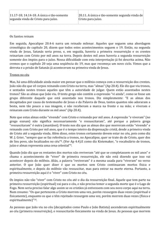 11.17-18; 14.14-18. A única e tão-somente 
segunda vinda de Cristo para juízo. 
20.11. A única e tão-somente segunda vinda de 
Cristo para juízo. 
Os Santos reinam 
Em seguida, Apocalipse 20.4-6 narra um reinado milenar. Aqueles que seguem uma abordagem 
cronológica do capítulo 20, dizem que todos estes acontecimentos seguem o 19. Então, na segunda 
vinda de Jesus, Satanás seria preso, e, em seguida, haveria a primeira ressurreição e os crentes 
reinariam com Cristo por mil anos na terra. Depois destes mil anos haveria a segunda ressurreição 
somente dos ímpios para o juízo. Nossa dificuldade com esta interpretação já foi descrita acima. Não 
cremos que o capítulo 20 seja uma seqüência do 19, mas que recomeça um novo ciclo. Vimos que a 
derrota e a prisão de Satanás já aconteceram na primeira vinda de Jesus. 
Tronos no céu 
Mas, há uma dificuldade ainda maior em pensar que o milênio começa com a ressurreição dos crentes. 
João não diz que vê corpos reinando com Cristo na terra, mas “almas” (Ap 20.4). Ele diz que viu tronos, 
e sentados nestes tronos aqueles que têm a autoridade de julgar. Quem estão assentados nestes 
tronos? São as almas que João viu. O texto grego não contém a expressão “vi ainda”, como se fosse um 
grupo diferente daquele que está assentado nos tronos. Diz simplesmente: “E as almas dos 
decapitados por causa do testemunho de Jesus e da Palavra de Deus, tantos quantos não adoraram a 
besta, nem tão pouco a sua imagem, e não receberam a marca na fronte e na mão; e viveram e 
reinaram com Cristo durante os mil anos” (Ap 20.4). 
Note que estas almas estão “vivendo” com Cristo e reinando por mil anos. A expressão “e viveram” (no 
grego ezesan) não significa necessariamente “e ressuscitaram”, até porque a palavra grega 
“ressuscitaram” é outra (anastásei). O texto nos diz que as almas dos que morreram estão “vivendo” e 
reinando com Cristo por mil anos, que é o tempo inteiro da dispensação cristã, desde a primeira vinda 
de Cristo até a segunda vinda. Além disso, estes tronos certamente devem estar no céu, pois como diz 
W. J. Grier, “sempre que se faz referência a tronos, no Apocalipse, quer se trate do de Cristo, quer dos 
de Seu povo, são localizados no céu”8. (Ver Ap 4.4).E como diz Kistemaker, “o vocabulário de tronos, 
juízo e almas representa uma cena celestial”9. 
Quando João diz que os restantes dos mortos não reviveram “até que se completassem os mil anos” e 
chama o acontecimento de “viver” de primeira ressurreição, ele não está dizendo que isso vai 
acontecer depois do milênio. Aliás, a palavra “reviveram” é a mesma usada para “viveram” no verso 
anterior. O que João quer dizer é que os mortos sem Cristo continuaram mortos física e 
espiritualmente, e depois do milênio vão ressuscitar, mas para entrar na morte eterna. Portanto, a 
primeira ressurreição aqui é o “viver” com Cristo no céu. 
Os ímpios não vão “viver” com Cristo no céu até o dia da ressurreição final. Aquele que tem parte na 
primeira ressurreição (espiritual) vai para o céu, e não precisa temer a segunda morte que é o Lago de 
Fogo. Nem seria preciso falar algo assim se os cristãos já estivessem com seu novo corpo aqui na terra. 
Num resumo: “Os que pertencem a Cristo morrem uma vez, porém ressurgem duas vezes (espiritual e 
fisicamente), enquanto os que o têm rejeitado ressurgem uma vez, porém morrem duas vezes (física e 
espiritualmente)”10. 
As pessoas que João viu no céu (decapitados como Paulo e João Batista) ascenderam espiritualmente 
ao céu (primeira ressurreição), e ressuscitarão fisicamente na vinda de Jesus. As pessoas que morrem 
 