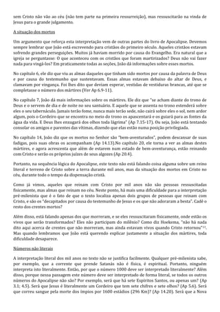 sem Cristo não vão ao céu (não tem parte na primeira ressurreição), mas ressuscitarão na vinda de 
Jesus para o grande julgamento. 
A situação dos mortos 
Um argumento que reforça esta interpretação vem de outras partes do livro de Apocalipse. Devemos 
sempre lembrar que João está escrevendo para cristãos do primeiro século. Aqueles cristãos estavam 
sofrendo grandes perseguições. Muitos já haviam morrido por causa do Evangelho. Era natural que a 
igreja se perguntasse: O que aconteceu com os cristãos que foram martirizados? Deus não vai fazer 
nada para vingá-los? Em praticamente todas as seções, João dá informações sobre esses mortos. 
No capítulo 6, ele diz que viu as almas daqueles que tinham sido mortos por causa da palavra de Deus 
e por causa do testemunho que sustentavam. Essas almas estavam debaixo do altar de Deus, e 
clamavam por vingança. Foi lhes dito que deviam esperar, vestidas de vestiduras brancas, até que se 
completasse o número dos mártires (Ver Ap 6.9-11). 
No capítulo 7, João dá mais informações sobre os mártires. Ele diz que “se acham diante do trono de 
Deus e o servem de dia e de noite no seu santuário. E aquele que se assenta no trono estenderá sobre 
eles o seu tabernáculo. Jamais terão fome, nunca mais terão sede, não cairá sobre eles o sol, nem ardor 
algum, pois o Cordeiro que se encontra no meio do trono os apascentará e os guiará para as fontes da 
água da vida. E Deus lhes enxugará dos olhos toda lágrima” (Ap 7.15-17). Ou seja, João está tentando 
consolar os amigos e parentes das vítimas, dizendo que elas estão numa posição privilegiada. 
No capítulo 14, João diz que os mortos no Senhor são “bem-aventurados”, podem descansar de suas 
fadigas, pois suas obras os acompanham (Ap 14.13).No capítulo 20, ele torna a ver as almas destes 
mártires, e agora acrescenta que além de estarem num estado de bem-aventurança, estão reinando 
com Cristo e serão os próprios juízes de seus algozes (Ap 20.4). 
Portanto, na sequência lógica do Apocalipse, este texto não está falando coisa alguma sobre um reino 
literal e terreno de Cristo sobre a terra durante mil anos, mas da situação dos mortos em Cristo no 
céu, durante todo o tempo da dispensação cristã. 
Como já vimos, aqueles que reinam com Cristo por mil anos não são pessoas ressuscitadas 
fisicamente, mas almas que reinam no céu. Neste ponto, há mais uma dificuldade para a interpretação 
pré-milenista que é o fato de que o texto localiza apenas dois grupos de pessoas que reinam com 
Cristo, e são os “decapitados por causa do testemunho de Jesus e os que não adoraram a besta”. Cadê o 
resto dos crentes mortos? 
Além disso, está falando apenas dos que morreram, e se eles ressuscitaram fisicamente, onde estão os 
vivos que serão transformados? Eles não participam do milênio? Como diz Hoekema, “não há nada 
dito aqui acerca de crentes que não morreram, mas ainda estavam vivos quando Cristo retornou”11. 
Mas quando lembramos que João está querendo explicar justamente a situação dos mártires, toda 
dificuldade desaparece. 
Números não literais 
A interpretação literal dos mil anos no texto não se justifica facilmente. Qualquer pré-milenista sabe, 
por exemplo, que a corrente que prende Satanás não é física, é espiritual. Portanto, ninguém 
interpreta isto literalmente. Então, por que o número 1000 deve ser interpretado literalmente? Além 
disso, porque nessa passagem este número deve ser interpretado de forma literal, se todos os outros 
números do Apocalipse não são? Por exemplo, será que há sete Espíritos Santos, ou apenas um? (Ap 
3.1; 4.5). Será que Jesus é literalmente um Cordeiro que tem sete chifres e sete olhos? (Ap 5.6). Será 
que correu sangue pela morte dos ímpios por 1600 estádios (296 Km)? (Ap 14.20). Será que a Nova 
 