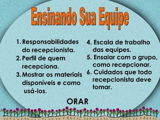Responsabilidades do recepcionista. Perfil de quem recepciona. Mostrar os materiais disponíveis e como  usá-los. Ensinando Sua Equipe 4. Escala de trabalho das equipes. 5. Ensaiar com o grupo, como recepcionar. 6. Cuidados que todo recepcionista deve tomar. ORAR 