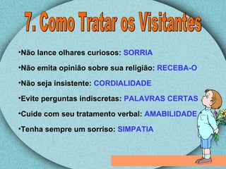 7. Como Tratar os Visitantes Não lance olhares curiosos:  SORRIA Não emita opinião sobre sua religião:  RECEBA-O Não seja insistente:  CORDIALIDADE Evite perguntas indiscretas:  PALAVRAS CERTAS Cuide com seu tratamento verbal:  AMABILIDADE Tenha sempre um sorriso:  SIMPATIA 