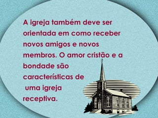 A igreja também deve ser orientada em como receber novos amigos e novos membros. O amor cristão e a  bondade são  características de uma igreja  receptiva. 