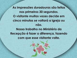 As impressões duradouras são feitas nos primeiros 30 segundos. O visitante muitas vezes decide em cinco minutos se voltará a igreja ou não. Nosso trabalho no Ministério da Recepção é fazer a diferença, fazendo com que esse visitante volte. 
