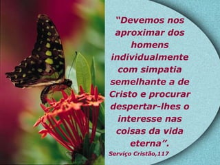 “ Devemos nos aproximar dos homens individualmente com simpatia semelhante a de Cristo e procurar despertar-lhes o interesse nas coisas da vida eterna”. Serviço Cristão,117   