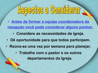 Antes de formar a equipe coordenadora da recepção você pode considerar alguns pontos: Considere as necessidades da igreja. Dê oportunidade para que todos participem. Reúna-se uma vez por semana para planejar. Trabalhe com o pastor e os outros departamentos da Igreja.  Aspectos a Considerar 