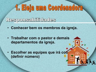 Conhecer bem os membros da igreja. Trabalhar com o pastor e demais departamentos da igreja. Escolher as equipes que irá coordenar.(definir número) 1. Eleja uma Coordenadora Responsabilidades 