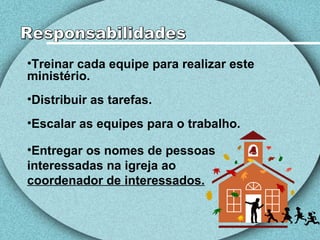 Treinar cada equipe para realizar este ministério. Distribuir as tarefas. Escalar as equipes para o trabalho. Entregar os nomes de pessoas interessadas na igreja ao  coordenador de interessados. Responsabilidades 