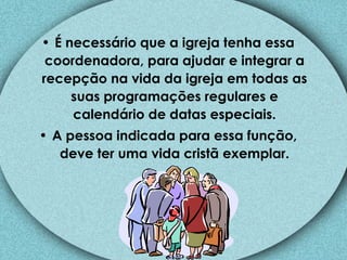 É necessário que a igreja tenha essa coordenadora, para ajudar e integrar a recepção na vida da igreja em todas as suas programações regulares e calendário de datas especiais. A pessoa indicada para essa função, deve ter uma vida cristã exemplar. 