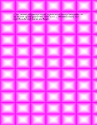 - Como é bonita a paisagem daqui de cima. Eu já subi muitas vezes aqui e nunca tinha visto
que era assim. E pensar que esta beleza sempre existiu. O olhar de felicidade vê coisas
maravilhosas.Ter saúde é de fato uma benção.
 