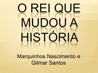 O REI QUE
MUDOU A
HISTÓRIA
Marquinhos Nascimento e
     Gilmar Santos
 