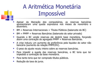 A Aritmética Monetária Impossível Apesar da liberação dos compulsórios, as reservas bancárias apresentaram uma queda expressiva nos meses de novembro e dezembro.  BM = Reservas Internacionais + Títulos Públicos (balancete do BC) BM = PMPP + Reservas Bancárias (balancete do setor privado) Quando o BC vende reservas ele destrói base monetária, forçando assim uma contração do agregado PMPP + Reservas Bancárias.  A crise induziu um aumento da preferência pela liquidez do setor não bancário (aumento da relação PMPP/DV).  O peso do ajuste recaiu inteiro sobre as reservas bancárias.  Para impedir a queda das reservas bancárias, o BC teria que ter impedido a contração da base monetária.  Para tanto teria que ter comprado títulos públicos.  Redução da taxa de juros.  