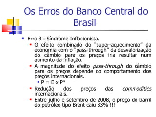 Os Erros do Banco Central do Brasil  Erro 3 : Síndrome Inflacionista.  O efeito combinado do “super-aquecimento” da economia com o “pass-through” da desvalorização do câmbio para os preços iria resultar num aumento da inflação.  A magnitude do efeito  pass-through  do câmbio para os preços depende do comportamento dos preços internacionais.  P = E x P*  Redução dos preços das  commodities  internacionais.  Entre julho e setembro de 2008, o preço do barril do petróleo tipo Brent caiu 33% !!! 
